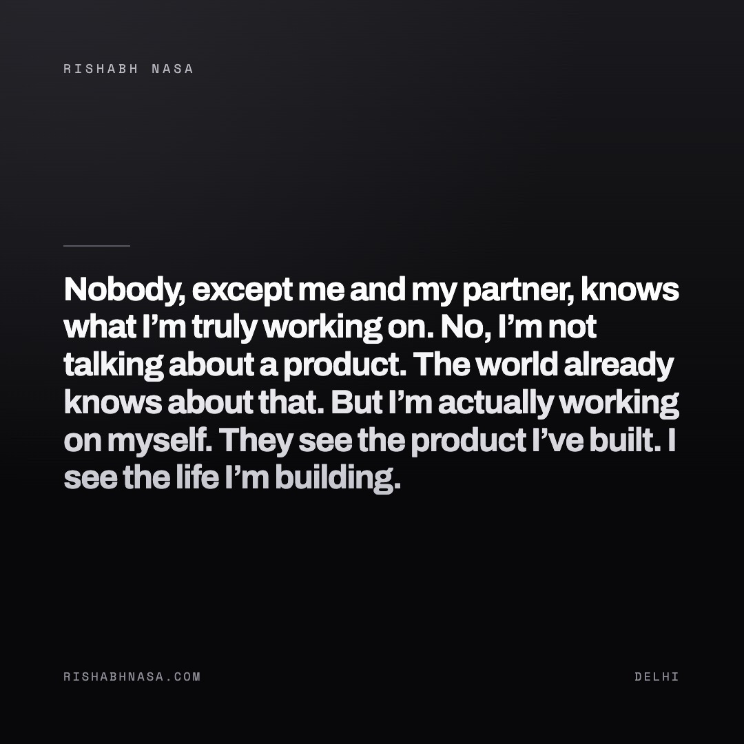 Shareable card: “Nobody, except me and my partner, knows what I’m truly working on.

No, I’m not talking about a product. The world already knows about that.

But I’m actually working on myself. They see the product I’ve built. I see the life I’m building.”